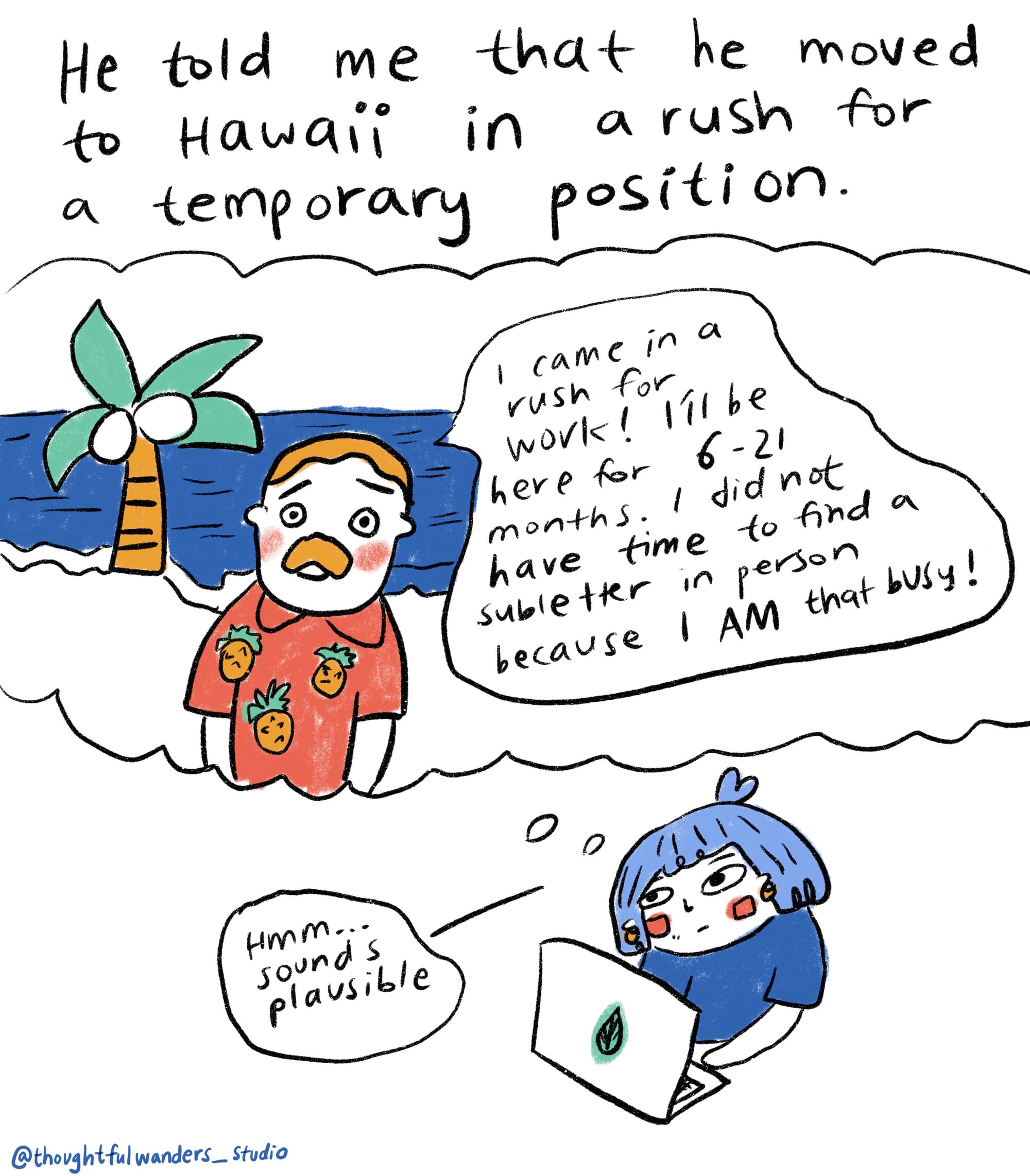 He told me that he moved to Hawaii in a rush for a temporary position... white guy in a hawaii shirt saying "i came in a rush for work! i'll be here for 6-21 months. i did not have time to find a subletter in person because I AM that busy!" me with a thought bubble "hmm...sounds plausible" 